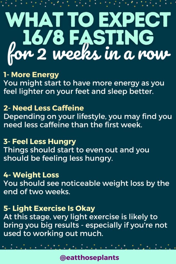 1- More Energy You might start to have more energy as you feel lighter on your feet and sleep better. 2- Need Less Caffeine Depending on your lifestyle, you may find you need less caffeine than the first week. 3- Feel Less Hungry Things should start to even out and you should be feeling less hungry. 4- Weight Loss You should see noticeable weight loss by the end of two weeks. 5- Light Exercise Is Okay At this stage, very light exercise is likely to bring you big results - especially if you're not used to working out much.